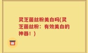 灵芝菌丝粉美白吗(灵芝菌丝粉：有效美白的神器！)