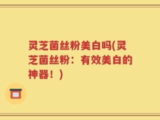 灵芝菌丝粉美白吗(灵芝菌丝粉：有效美白的神器！)