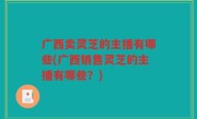 广西卖灵芝的主播有哪些(广西销售灵芝的主播有哪些？)