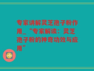 专家讲解灵芝孢子粉作用_“专家解读：灵芝孢子粉的神奇功效与应用”