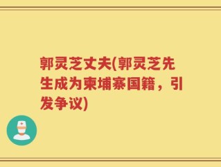 郭灵芝丈夫(郭灵芝先生成为柬埔寨国籍，引发争议)