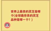 世界上最贵的灵芝是哪个(全球最昂贵的灵芝品种是哪一个？)