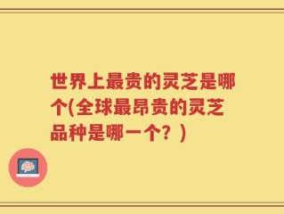 世界上最贵的灵芝是哪个(全球最昂贵的灵芝品种是哪一个？)
