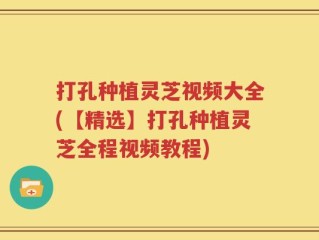 打孔种植灵芝视频大全(【精选】打孔种植灵芝全程视频教程)