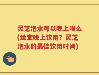 灵芝泡水可以晚上喝么(适宜晚上饮用？灵芝泡水的最佳饮用时间)