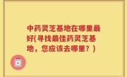 中药灵芝基地在哪里最好(寻找最佳药灵芝基地，您应该去哪里？)
