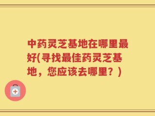 中药灵芝基地在哪里最好(寻找最佳药灵芝基地，您应该去哪里？)