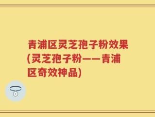 青浦区灵芝孢子粉效果(灵芝孢子粉——青浦区奇效神品)