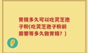 胃镜多久可以吃灵芝孢子粉(吃灵芝孢子粉前需要等多久做胃镜？)