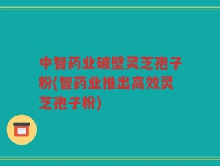 中智药业破壁灵芝孢子粉(智药业推出高效灵芝孢子粉)