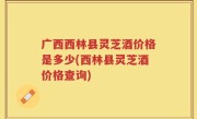 广西西林县灵芝酒价格是多少(西林县灵芝酒价格查询)