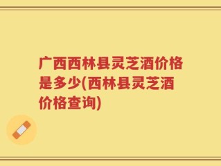 广西西林县灵芝酒价格是多少(西林县灵芝酒价格查询)