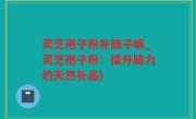 灵芝孢子粉补脑子嘛_灵芝孢子粉：提升脑力的天然补品)