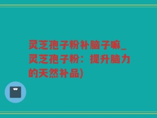 灵芝孢子粉补脑子嘛_灵芝孢子粉：提升脑力的天然补品)
