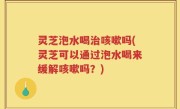 灵芝泡水喝治咳嗽吗(灵芝可以通过泡水喝来缓解咳嗽吗？)