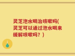 灵芝泡水喝治咳嗽吗(灵芝可以通过泡水喝来缓解咳嗽吗？)