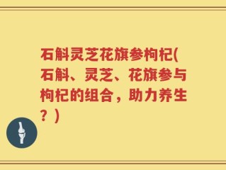 石斛灵芝花旗参枸杞(石斛、灵芝、花旗参与枸杞的组合，助力养生？)