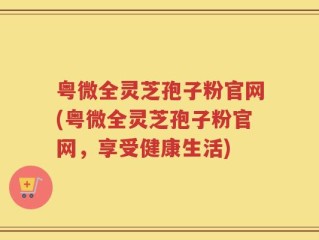 粤微全灵芝孢子粉官网(粤微全灵芝孢子粉官网，享受健康生活)