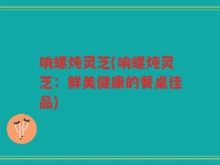 响螺炖灵芝(响螺炖灵芝：鲜美健康的餐桌佳品)