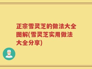 正宗雪灵芝的做法大全图解(雪灵芝实用做法大全分享)