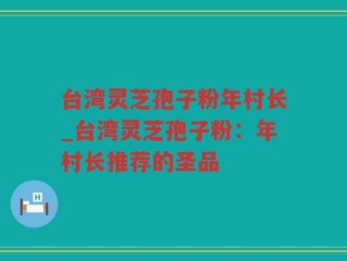 台湾灵芝孢子粉年村长_台湾灵芝孢子粉：年村长推荐的圣品