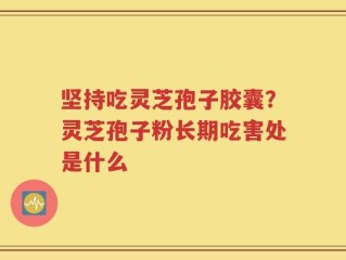 坚持吃灵芝孢子胶囊？灵芝孢子粉长期吃害处是什么