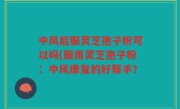 中风后服灵芝孢子粉可以吗(服用灵芝孢子粉：中风康复的好帮手？