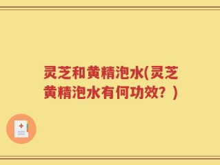 灵芝和黄精泡水(灵芝黄精泡水有何功效？)