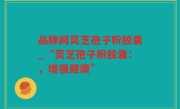 品牌网灵芝孢子粉胶囊_“灵芝孢子粉胶囊：，增强健康”