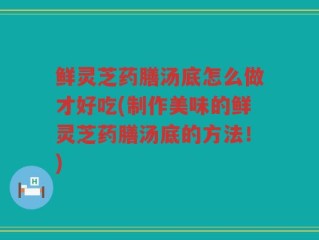 鲜灵芝药膳汤底怎么做才好吃(制作美味的鲜灵芝药膳汤底的方法！)