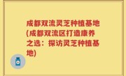 成都双流灵芝种植基地(成都双流区打造康养之选：探访灵芝种植基地)