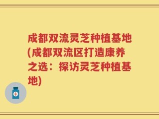 成都双流灵芝种植基地(成都双流区打造康养之选：探访灵芝种植基地)