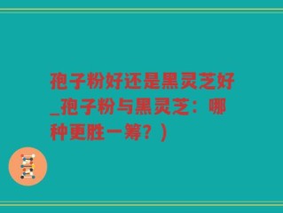 孢子粉好还是黑灵芝好_孢子粉与黑灵芝：哪种更胜一筹？)
