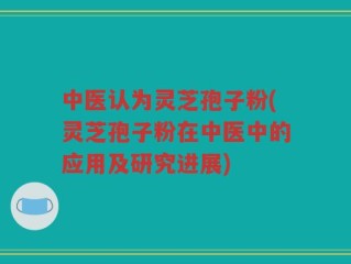 中医认为灵芝孢子粉(灵芝孢子粉在中医中的应用及研究进展)
