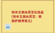 悦木之源水灵芝化妆品(悦木之源水灵芝：崭新护肤界宠儿)