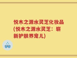 悦木之源水灵芝化妆品(悦木之源水灵芝：崭新护肤界宠儿)