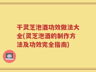 干灵芝泡酒功效做法大全(灵芝泡酒的制作方法及功效完全指南)