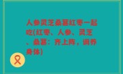 人参灵芝桑葚红枣一起吃(红枣、人参、灵芝、桑葚：齐上阵，调养身体)