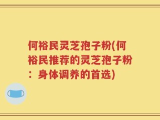 何裕民灵芝孢子粉(何裕民推荐的灵芝孢子粉：身体调养的首选)