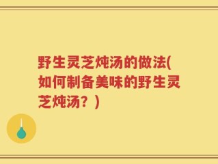 野生灵芝炖汤的做法(如何制备美味的野生灵芝炖汤？)