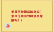 紫灵芝能降尿酸高吗(紫灵芝能有效降低高尿酸吗？)