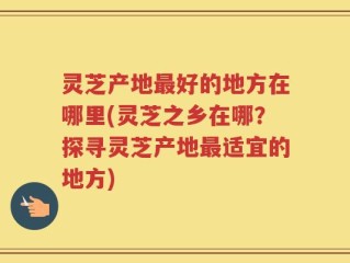 灵芝产地最好的地方在哪里(灵芝之乡在哪？探寻灵芝产地最适宜的地方)