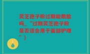 灵芝孢子粉过期能敷脸吗_“过期灵芝孢子粉是否适合用于面部护理”)