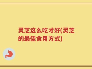 灵芝这么吃才好(灵芝的最佳食用方式)