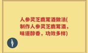 人参灵芝鹿茸酒做法(制作人参灵芝鹿茸酒，味道醇香，功效多样)