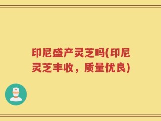 印尼盛产灵芝吗(印尼灵芝丰收，质量优良)