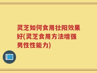 灵芝如何食用壮阳效果好(灵芝食用方法增强男性性能力)