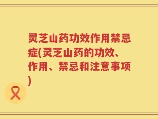 灵芝山药功效作用禁忌症(灵芝山药的功效、作用、禁忌和注意事项)