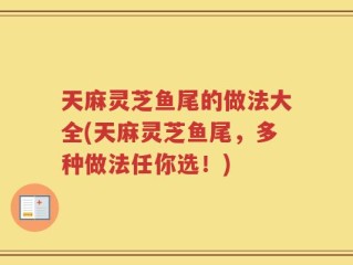 天麻灵芝鱼尾的做法大全(天麻灵芝鱼尾，多种做法任你选！)