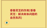 香春灵芝的作用(香春灵芝：解决身体问题的自然良药)